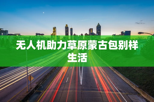 无人机助力草原蒙古包别样生活