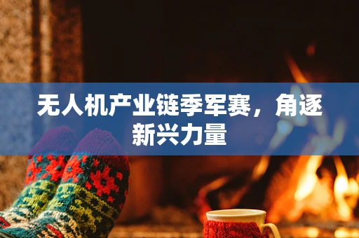 无人机产业链季军赛，角逐新兴力量