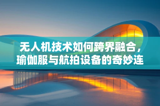 无人机技术如何跨界融合，瑜伽服与航拍设备的奇妙连接