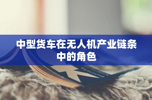 中型货车在无人机产业链条中的角色