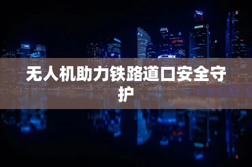 无人机助力铁路道口安全守护