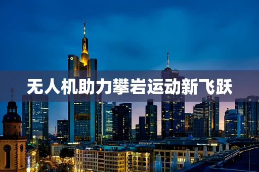 无人机助力攀岩运动新飞跃