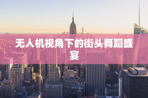 无人机视角下的街头舞蹈盛宴