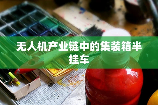 无人机产业链中的集装箱半挂车