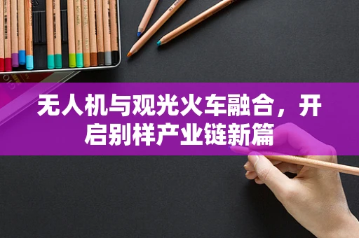 无人机与观光火车融合，开启别样产业链新篇