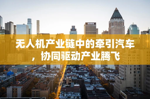 无人机产业链中的牵引汽车，协同驱动产业腾飞