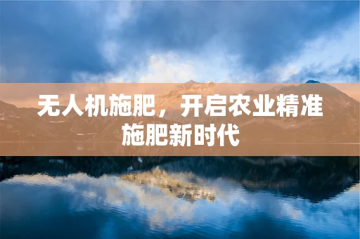 无人机施肥，开启农业精准施肥新时代