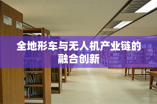 全地形车与无人机产业链的融合创新