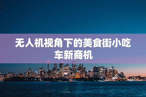 无人机视角下的美食街小吃车新商机