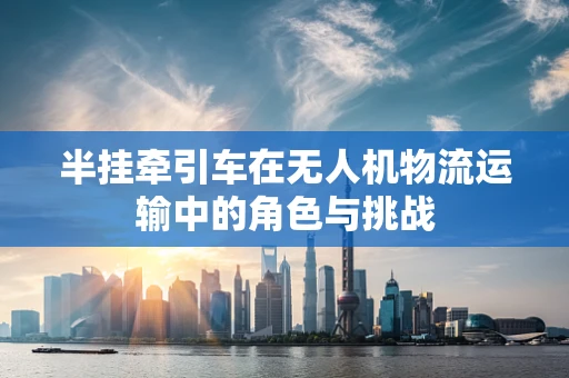 半挂牵引车在无人机物流运输中的角色与挑战