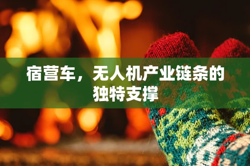 宿营车，无人机产业链条的独特支撑