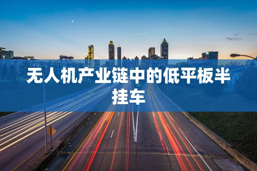 无人机产业链中的低平板半挂车