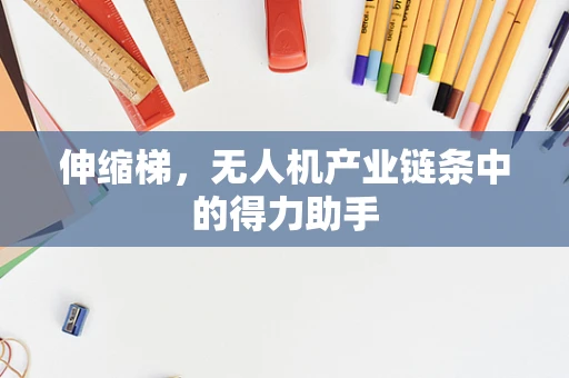 伸缩梯，无人机产业链条中的得力助手