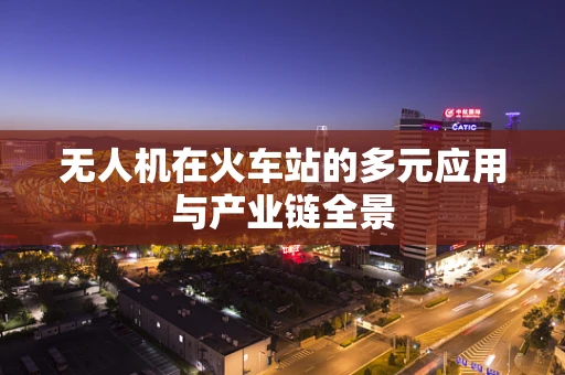 无人机在火车站的多元应用与产业链全景