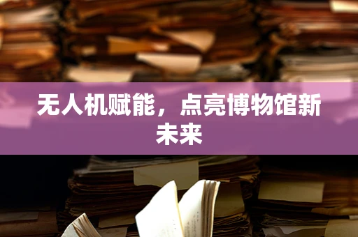 无人机赋能，点亮博物馆新未来