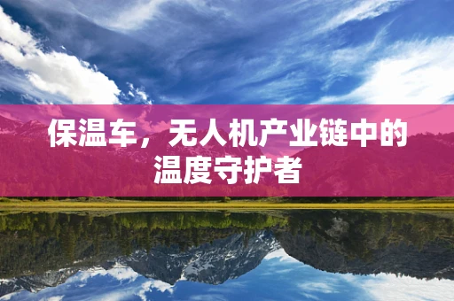 保温车，无人机产业链中的温度守护者
