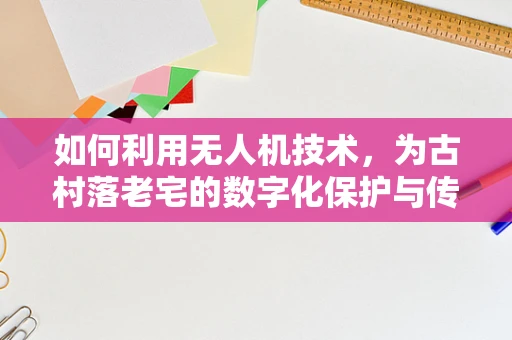 如何利用无人机技术，为古村落老宅的数字化保护与传承插上翅膀？