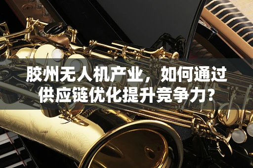 胶州无人机产业，如何通过供应链优化提升竞争力？