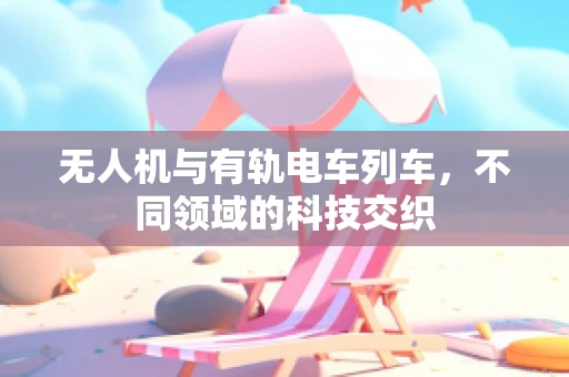 无人机与有轨电车列车，不同领域的科技交织