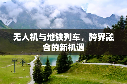 无人机与地铁列车，跨界融合的新机遇