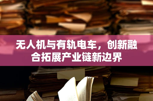 无人机与有轨电车，创新融合拓展产业链新边界