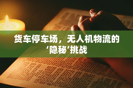 货车停车场，无人机物流的‘隐秘’挑战