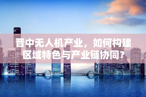 晋中无人机产业，如何构建区域特色与产业链协同？