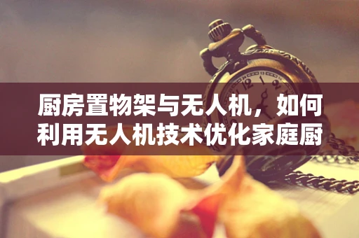厨房置物架与无人机，如何利用无人机技术优化家庭厨房收纳？