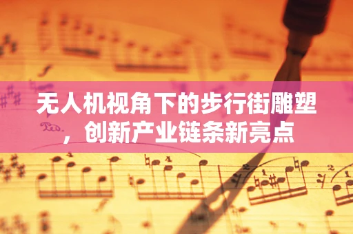 无人机视角下的步行街雕塑，创新产业链条新亮点