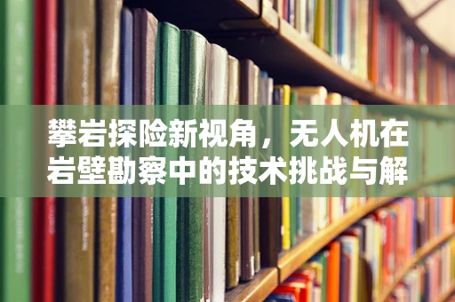 攀岩探险新视角，无人机在岩壁勘察中的技术挑战与解决方案
