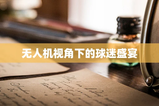 无人机视角下的球迷盛宴