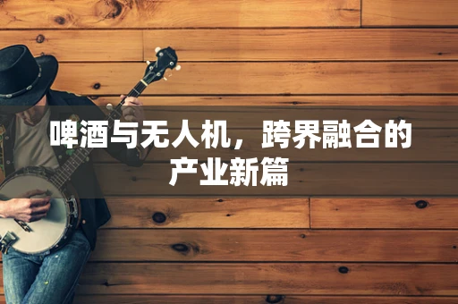 啤酒与无人机，跨界融合的产业新篇