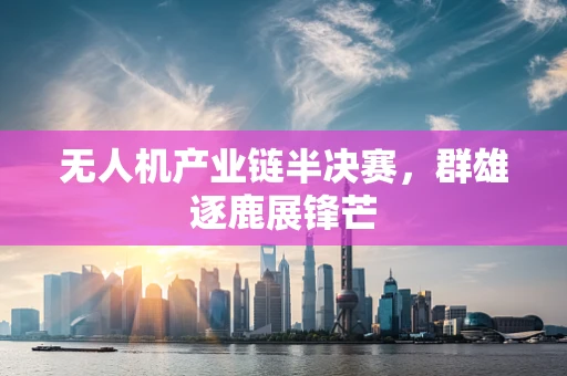 无人机产业链半决赛，群雄逐鹿展锋芒