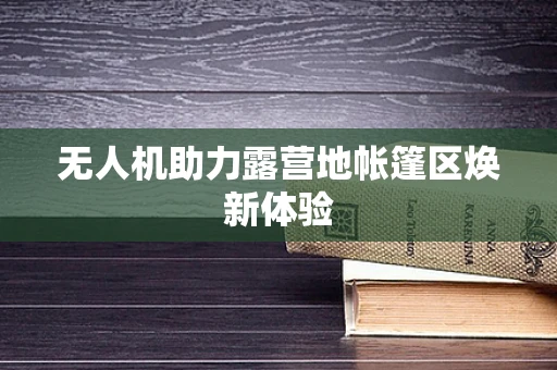无人机助力露营地帐篷区焕新体验