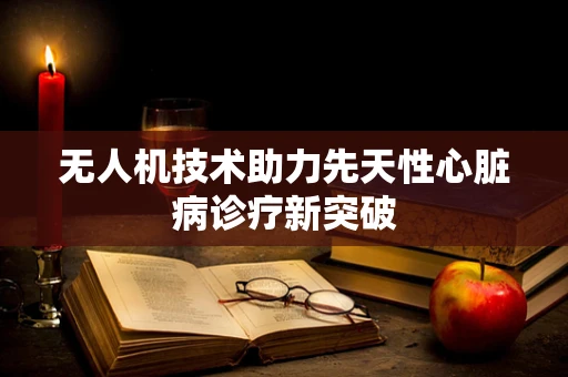无人机技术助力先天性心脏病诊疗新突破