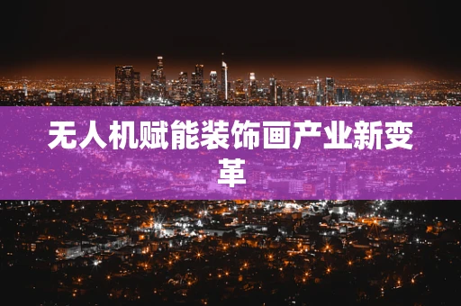 无人机赋能装饰画产业新变革