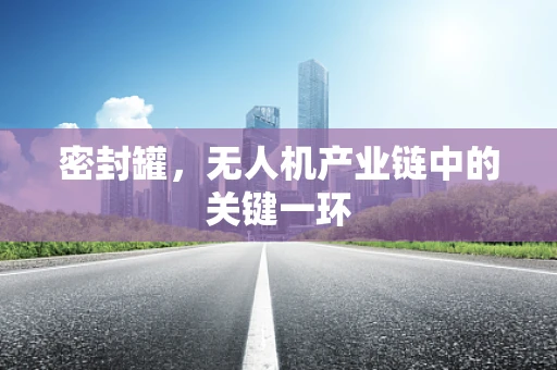 密封罐，无人机产业链中的关键一环