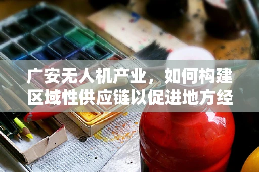 广安无人机产业，如何构建区域性供应链以促进地方经济发展？