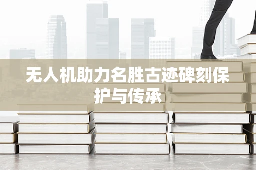 无人机助力名胜古迹碑刻保护与传承