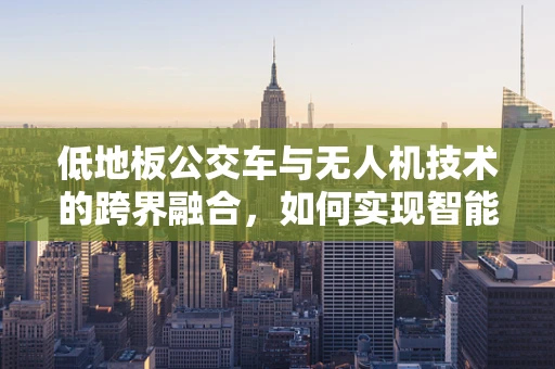 低地板公交车与无人机技术的跨界融合，如何实现智能装载与监控？