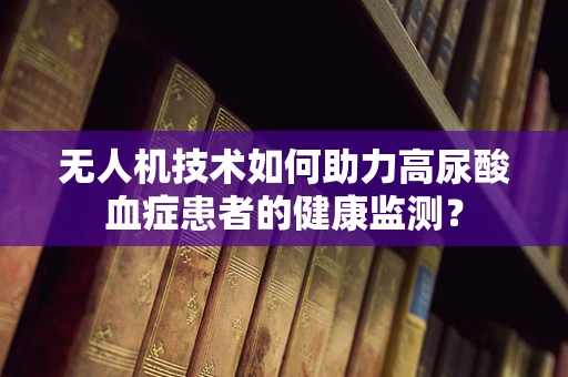 无人机技术如何助力高尿酸血症患者的健康监测？