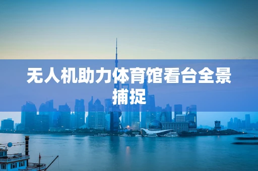 无人机助力体育馆看台全景捕捉