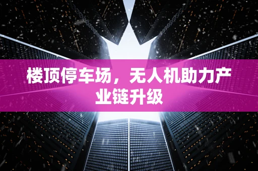 楼顶停车场，无人机助力产业链升级