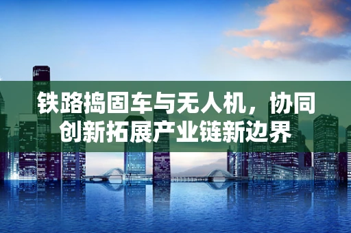 铁路捣固车与无人机，协同创新拓展产业链新边界