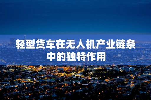 轻型货车在无人机产业链条中的独特作用