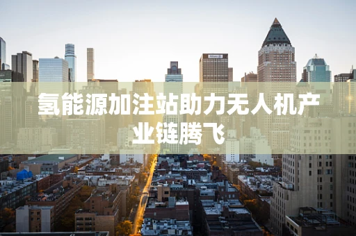 氢能源加注站助力无人机产业链腾飞