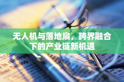 无人机与落地扇，跨界融合下的产业链新机遇