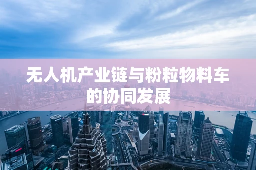 无人机产业链与粉粒物料车的协同发展