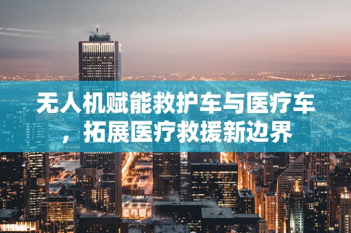 无人机赋能救护车与医疗车，拓展医疗救援新边界