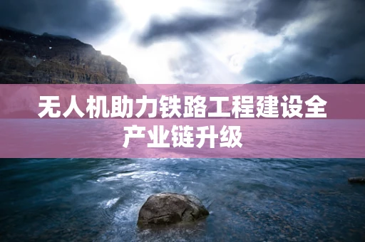 无人机助力铁路工程建设全产业链升级